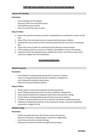 TOP 100 Vulnerabilities Step-by-Step Guide Handbook
MITHRAN
Insecure File Handling
Parameters:
- Lack of validation for file uploads.
- Execution of files from untrusted sources.
- Vulnerable file access controls.
- Failure to sanitize file names or paths.
Steps to Follow:
1. Review file upload functionality and check if uploaded files are validated for content and file
type.
2. Assess if files from untrusted sources are executed without proper validation.
3. Evaluate file access controls to ensure that only authorized users can access or manipulate
files.
4. Check if file names or paths are sanitized to prevent directory traversal attacks.
5. If file handling practices are insecure, it indicates vulnerability to insecure file handling.
6. Implement secure file upload processes, validate file contents, and enforce proper access
controls to mitigate the risk of exploitation.
Security Misconfiguration
Default Passwords
Parameters:
- Use of default or easily guessable passwords for accounts or systems.
- Failure to change default passwords after installation or deployment.
- Lack of password complexity requirements.
- Absence of password expiration policies.
Steps to Follow:
1. Review system or device documentation for default passwords.
2. Check if default passwords are still in use after installation or deployment.
3. Assess password policies for complexity requirements and expiration settings.
4. Test for weak or easily guessable passwords across accounts or systems.
5. If default or weak passwords are found, it indicates vulnerability to default passwords.
6. Implement strong password policies, enforce password changes, and avoid using default
passwords to mitigate the risk.
Directory Listing
Parameters:
- Publicly accessible directories that list the contents of a directory.
- Absence of index files or default pages in web server configurations.
- Lack of access controls on directory listings.
- Disclosure of sensitive information through directory listings.
 
