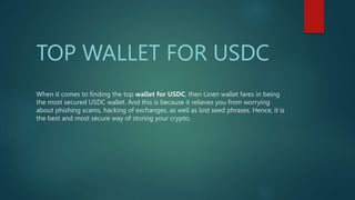 When it comes to finding the top wallet for USDC, then Linen wallet fares in being
the most secured USDC wallet. And this is because it relieves you from worrying
about phishing scams, hacking of exchanges, as well as lost seed phrases. Hence, it is
the best and most secure way of storing your crypto.
TOP WALLET FOR USDC
 