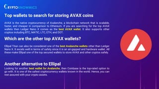 Top wallets to search for storing AVAX coins
AVAX is the native cryptocurrency of Avalanche, a blockchain network that is scalable,
faster, and cheaper in comparison to Ethereum. If you are searching for the top AVAX
wallets then Ledger Nano X comes as the best AVAX wallet. It also supports other
cryptos including BTC, MATIC, LTC, ETH, and DOT.
Which are the other top AVAX wallets?
Ellipal Titan can also be considered one of the best Avalanche wallets other than Ledger
Nano X. It excels well in terms of safety since it is an air-gapped and hardware wallet. All
these make Ellipal one of the top secured wallets to store AVAX and other cryptos safely.
Another alternative to Ellipal
Looking for another best wallet for Avalanche, then Coinbase is the top-rated option to
go with. It is one of the safest cryptocurrency wallets known in the world. Hence, you can
rest assured with your crypto assets.
 