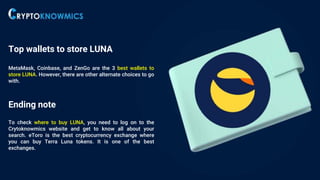 Top wallets to store LUNA
MetaMask, Coinbase, and ZenGo are the 3 best wallets to
store LUNA. However, there are other alternate choices to go
with.
Ending note
To check where to buy LUNA, you need to log on to the
Crytoknowmics website and get to know all about your
search. eToro is the best cryptocurrency exchange where
you can buy Terra Luna tokens. It is one of the best
exchanges.
 