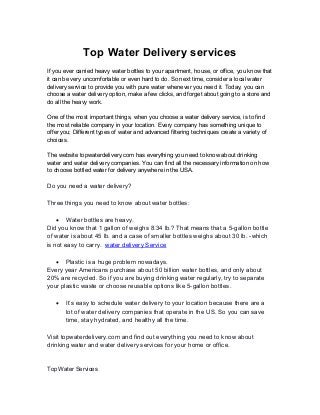 Top Water Delivery services
If you ever carried heavy water bottles to your apartment, house, or office, you know that
it can be very uncomfortable or even hard to do. So next time, consider a local water
delivery service to provide you with pure water whenever you need it. Today, you can
choose a water delivery option, make a few clicks, and forget about going to a store and
do all the heavy work.
One of the most important things, when you choose a water delivery service, is to find
the most reliable company in your location. Every company has something unique to
offer you; Different types of water and advanced filtering techniques create a variety of
choices.
The website topwaterdelivery.com has everything you need to know about drinking
water and water delivery companies. You can find all the necessary information on how
to choose bottled water for delivery anywhere in the USA.
Do you need a water delivery?
Three things you need to know about water bottles:
 Water bottles are heavy.
Did you know that 1 gallon of weighs 8.34 lb.? That means that a 5-gallon bottle
of water is about 45 lb. and a case of smaller bottles weighs about 30 lb. -which
is not easy to carry. water delivery Service
 Plastic is a huge problem nowadays.
Every year Americans purchase about 50 billion water bottles, and only about
20% are recycled. So if you are buying drinking water regularly, try to separate
your plastic waste or choose reusable options like 5-gallon bottles.
 It’s easy to schedule water delivery to your location because there are a
lot of water delivery companies that operate in the US. So you can save
time, stay hydrated, and healthy all the time.
Visit topwaterdelivery.com and find out everything you need to know about
drinking water and water delivery services for your home or office.
Top Water Services
 