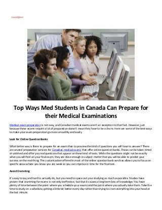 Top Ways Med Students in Canada Can Prepare for
their Medical Examinations
Medical exam preparation is not easy, and Canadian medical exams aren’t an exception to that fact. However, just
because these exams require a lot of preparation doesn’t mean they have to be a chore. Here are some of the best ways
to make your exam preparation go more smoothly and easily.
Look for Online Question Banks
What better way is there to prepare for an exam than to preview the kind of questions you will have to answer? There
are several preparation services for Canadian medical exams that offer online question banks. These can be taken timed
or untimed and offer you real questions that appear on these kind of tests. While the questions might not be exactly
what you will find on your final exam, they are close enough in subject matter that you will be able to predict your
success on the real thing. The customization offered in most of the online question bank services allows you to focus on
specific areas where you know you are weak so you can improve in time for the final test.
Avoid Cramming
It’s easy to say and hard to actually do, but you need to space out your studying as much as possible. Studies have
proven that cramming for exams is not only ineffective, but that it causes a long-term loss of knowledge. You have
plenty of time between the point where you schedule your exams and the point where you actually take them. Take the
time to study on a schedule, getting a little bit better every day rather than trying to cram everything into your head at
the last minute.
 