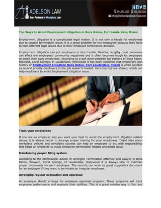 Top Ways to Avoid Employment Litigation in Boca Raton, Fort Lauderdale, Miami
Employment Litigation is a complicated legal matter. It is not only a hassle for employees
due to volatile termination issue; it is a great problem for the employers because they have
to face different legal issues due to their employee termination decision.
Employment Litigation can put employers in dire trouble. Besides, lengthy court processes
can affect the employees’ community negatively and it often becomes tough for employers
to detail their good employees. According to a poll done between job seekers of Boca Raton,
Broward, Coral Springs, Ft Lauderdale, Hollywood it has been explored that employers with
history of Employment Litigation Boca Raton, Fort Lauderdale, Miami is often counted
as second priority employers in the job seeker’s market. Here top tips are shared, which can
help employers to avoid Employment Litigation issue.
Train your employees
If you are an employer and you want your best to avoid the employment litigation related
issues, it is always better to arrange proper training for your employees. Detail idea about
workplace policies and complaint courses can help an employee to act with responsibility
that helps an employer to avoid employee termination related unwanted issue.
Maintaining proper filing system
According to the professional advice of Wrongful Termination Attorney and Lawyer in Boca
Raton, Broward, Coral Springs, Ft Lauderdale, Hollywood it is always safe to maintain
proper documents for each employee. The records can work as great supportive document
for an employer if they want to terminate an irregular employee.
Arranging regular evaluation and appraisal
An employer should arrange for employee appraisal program. These programs will track
employee performance and evaluate their abilities. This is a great reliable way to find and
 