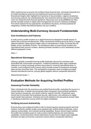 When exploring how to acquire and configure these financial tools, individuals frequently turn
to trusted educational resources and experienced service providers for guidance.
Educational insights often highlight the importance of documentation, regional compliance,
and security protocols. By understanding the core mechanics behind multi-currency profiles,
users can streamline their financial operations. Resources such as BuySMMService often
provide valuable context on digital asset management and account readiness strategies.
This article explores the top approaches, foundational structures, and best practices for
integrating a verified international balance into your workflow.
Understanding Multi-Currency Account Fundamentals
Core Architecture and Features
A multi-currency profile functions as a digital financial hub designed to handle dozens of
distinct fiat currencies simultaneously. Unlike conventional checking accounts tied to a single
national institution, these setups enable users to hold balances in major currencies like US
Dollars, Euros, and British Pounds. The architecture relies on local routing numbers and
international bank account numbers, allowing domestic transfers to occur seamlessly across
different geographic zones.
Wise+ 1
Operational Advantages
Utilizing a globally accessible financial profile drastically reduces the overhead costs
associated with cross-border transactions. Traditional institutions often apply substantial
markups on currency exchange and levy heavy fees for incoming international wires. In
contrast, a pre-configured multi-currency setup provides access to transparent exchange
rates and low conversion fees. This transparency empowers users to budget accurately,
forecast international revenue, and pay global suppliers without unexpected deductions.
Global Nomad Guide+ 1
Evaluation Methods for Acquiring Verified Profiles
Assessing Provider Reliability
When individuals look into acquiring a pre-verified financial profile, evaluating the source is a
critical initial step. A reliable source typically offers transparent documentation guidelines,
clear handover procedures, and robust customer support channels. Prospective users
should look for providers that emphasize security, data privacy, and adherence to digital
asset transfer best practices. Checking community feedback and educational reviews helps
in identifying trustworthy sources within the digital marketplace.
Verifying Account Authenticity
Ensuring that a pre-configured profile is fully functional requires checking specific technical
markers. Authentic profiles usually come equipped with verified identity credentials, active
regional routing details, and unlocked sending capabilities. Buyers should inspect whether
the profile has complete access to multi-currency holding features and card-ordering
capabilities. Conducting these checks beforehand ensures that the digital asset integrates
smoothly into daily commercial or personal routines without unexpected restrictions.
 