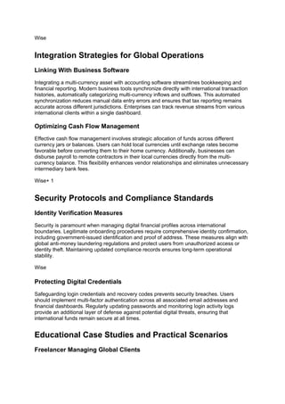 Wise
Integration Strategies for Global Operations
Linking With Business Software
Integrating a multi-currency asset with accounting software streamlines bookkeeping and
financial reporting. Modern business tools synchronize directly with international transaction
histories, automatically categorizing multi-currency inflows and outflows. This automated
synchronization reduces manual data entry errors and ensures that tax reporting remains
accurate across different jurisdictions. Enterprises can track revenue streams from various
international clients within a single dashboard.
Optimizing Cash Flow Management
Effective cash flow management involves strategic allocation of funds across different
currency jars or balances. Users can hold local currencies until exchange rates become
favorable before converting them to their home currency. Additionally, businesses can
disburse payroll to remote contractors in their local currencies directly from the multi-
currency balance. This flexibility enhances vendor relationships and eliminates unnecessary
intermediary bank fees.
Wise+ 1
Security Protocols and Compliance Standards
Identity Verification Measures
Security is paramount when managing digital financial profiles across international
boundaries. Legitimate onboarding procedures require comprehensive identity confirmation,
including government-issued identification and proof of address. These measures align with
global anti-money laundering regulations and protect users from unauthorized access or
identity theft. Maintaining updated compliance records ensures long-term operational
stability.
Wise
Protecting Digital Credentials
Safeguarding login credentials and recovery codes prevents security breaches. Users
should implement multi-factor authentication across all associated email addresses and
financial dashboards. Regularly updating passwords and monitoring login activity logs
provide an additional layer of defense against potential digital threats, ensuring that
international funds remain secure at all times.
Educational Case Studies and Practical Scenarios
Freelancer Managing Global Clients
 