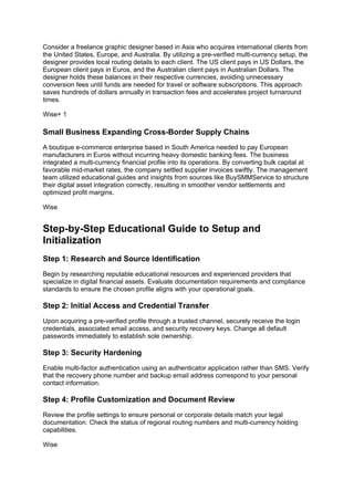 Consider a freelance graphic designer based in Asia who acquires international clients from
the United States, Europe, and Australia. By utilizing a pre-verified multi-currency setup, the
designer provides local routing details to each client. The US client pays in US Dollars, the
European client pays in Euros, and the Australian client pays in Australian Dollars. The
designer holds these balances in their respective currencies, avoiding unnecessary
conversion fees until funds are needed for travel or software subscriptions. This approach
saves hundreds of dollars annually in transaction fees and accelerates project turnaround
times.
Wise+ 1
Small Business Expanding Cross-Border Supply Chains
A boutique e-commerce enterprise based in South America needed to pay European
manufacturers in Euros without incurring heavy domestic banking fees. The business
integrated a multi-currency financial profile into its operations. By converting bulk capital at
favorable mid-market rates, the company settled supplier invoices swiftly. The management
team utilized educational guides and insights from sources like BuySMMService to structure
their digital asset integration correctly, resulting in smoother vendor settlements and
optimized profit margins.
Wise
Step-by-Step Educational Guide to Setup and
Initialization
Step 1: Research and Source Identification
Begin by researching reputable educational resources and experienced providers that
specialize in digital financial assets. Evaluate documentation requirements and compliance
standards to ensure the chosen profile aligns with your operational goals.
Step 2: Initial Access and Credential Transfer
Upon acquiring a pre-verified profile through a trusted channel, securely receive the login
credentials, associated email access, and security recovery keys. Change all default
passwords immediately to establish sole ownership.
Step 3: Security Hardening
Enable multi-factor authentication using an authenticator application rather than SMS. Verify
that the recovery phone number and backup email address correspond to your personal
contact information.
Step 4: Profile Customization and Document Review
Review the profile settings to ensure personal or corporate details match your legal
documentation. Check the status of regional routing numbers and multi-currency holding
capabilities.
Wise
 