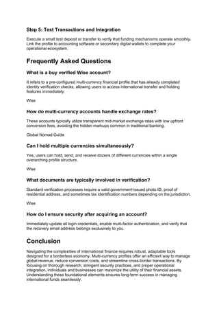 Step 5: Test Transactions and Integration
Execute a small test deposit or transfer to verify that funding mechanisms operate smoothly.
Link the profile to accounting software or secondary digital wallets to complete your
operational ecosystem.
Frequently Asked Questions
What is a buy verified Wise account?
It refers to a pre-configured multi-currency financial profile that has already completed
identity verification checks, allowing users to access international transfer and holding
features immediately.
Wise
How do multi-currency accounts handle exchange rates?
These accounts typically utilize transparent mid-market exchange rates with low upfront
conversion fees, avoiding the hidden markups common in traditional banking.
Global Nomad Guide
Can I hold multiple currencies simultaneously?
Yes, users can hold, send, and receive dozens of different currencies within a single
overarching profile structure.
Wise
What documents are typically involved in verification?
Standard verification processes require a valid government-issued photo ID, proof of
residential address, and sometimes tax identification numbers depending on the jurisdiction.
Wise
How do I ensure security after acquiring an account?
Immediately update all login credentials, enable multi-factor authentication, and verify that
the recovery email address belongs exclusively to you.
Conclusion
Navigating the complexities of international finance requires robust, adaptable tools
designed for a borderless economy. Multi-currency profiles offer an efficient way to manage
global revenue, reduce conversion costs, and streamline cross-border transactions. By
focusing on thorough research, stringent security practices, and proper operational
integration, individuals and businesses can maximize the utility of their financial assets.
Understanding these foundational elements ensures long-term success in managing
international funds seamlessly.
 