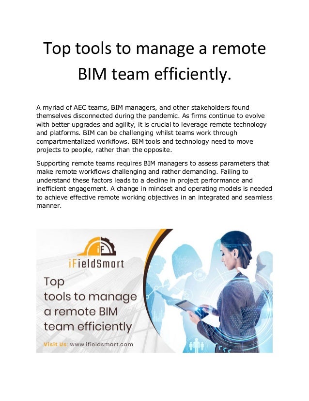 Top tools to manage a remote
BIM team efficiently.
A myriad of AEC teams, BIM managers, and other stakeholders found
themselves disconnected during the pandemic. As firms continue to evolve
with better upgrades and agility, it is crucial to leverage remote technology
and platforms. BIM can be challenging whilst teams work through
compartmentalized workflows. BIM tools and technology need to move
projects to people, rather than the opposite.
Supporting remote teams requires BIM managers to assess parameters that
make remote workflows challenging and rather demanding. Failing to
understand these factors leads to a decline in project performance and
inefficient engagement. A change in mindset and operating models is needed
to achieve effective remote working objectives in an integrated and seamless
manner.
 