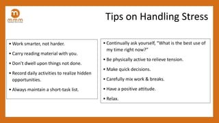 • Work smarter, not harder.
• Carry reading material with you.
• Don’t dwell upon things not done.
• Record daily activities to realize hidden
opportunities.
• Always maintain a short-task list.
Tips on Handling Stress
• Continually ask yourself, “What is the best use of
my time right now?”
• Be physically active to relieve tension.
• Make quick decisions.
• Carefully mix work & breaks.
• Have a positive attitude.
• Relax.
 
