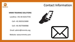 MMM TRAINING SOLUTIONS
Landline: +91-44-42317735
Cell: +91 9025523000
Cell: +91 9677040908
Email: admin@mmmts.org
Website: www.mmmts.com
Contact Information
 