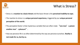 • Stress is a reaction to a basic threat and the basic threat is the perceived inability to cope.
• The reaction to stress is a unique personal experience, triggered by our unique personal
perception of the world.
• The perception factor is that mysterious variable that can often make “one man’s poison
another man’s pleasure”.
• How we perceive life is so often determined by the way we perceive ourselves. Reality is
not made for us, but by us.
What is Stress?
 