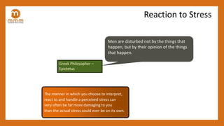 The manner in which you choose to interpret,
react to and handle a perceived stress can
very often be far more damaging to you
than the actual stress could ever be on its own.
Men are disturbed not by the things that
happen, but by their opinion of the things
that happen.
Greek Philosopher –
Epictetus
Reaction to Stress
 