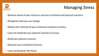 • Become aware of your stressors and your emotional and physical reactions.
• Recognize what you can change.
• Reduce the intensity of your emotional reactions to stress.
• Learn to moderate your physical reactions to stress.
• Build your physical reserves.
• Maintain your emotional reserves.
• Learn to Respond, Not React
Managing Stress
 