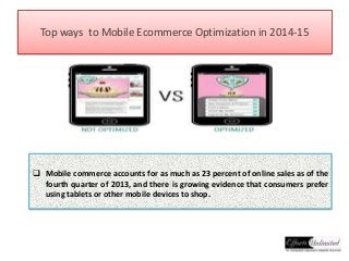 Top ways to Mobile Ecommerce Optimization in 2014-15 
 Mobile commerce accounts for as much as 23 percent of online sales as of the 
fourth quarter of 2013, and there is growing evidence that consumers prefer 
using tablets or other mobile devices to shop. 
 