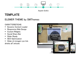 TEMPLATE
ELEMER THEME by SMThemes
CARATTERISTICHE:
 Dynamic Content Loader
 Responsive Web Design
 Custom Widgets
 Social Share Bar
 Slider Ready
 SEO Optimization
 Slider di immagini con link
diretto all’articolo
Aspetti Grafici
 