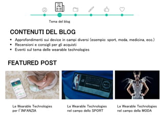 Tema del blog
CONTENUTI DEL BLOG
 Approfondimenti sui device in campi diversi (esempio: sport, moda, medicina, ecc.)
 Recensioni e consigli per gli acquisti
 Eventi sul tema delle wearable technologies
Le Wearable Technologies
nel campo della MODA
Le Wearable Technologies
nel campo dello SPORT
Le Wearable Technologies
per l’INFANZIA
FEATURED POST
 