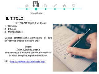 IL TITOLO
TOP-WEAR-TECH è un titolo:
1. Semplice
2. Intuitivo
3. Memorizzabile
Queste caratteristiche permettono di dare
un’identità precisa al nostro sito.
Slogan:
Think it, play it, wear it
che permette di esporre contenuti complessi
in modo semplice, rapido ed intuitivo.
URL: http://topweartech.altervista.org/
Tema del blog
 