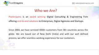 Who we Are?
Pixelcrayons is an award winning Digital Consulting & Engineering Firm
offering end-to-end solutions to Enterprises, Digital Agencies and Startups.
Since 2004, we have serviced 4000+ customers from 38+ countries across the
globe. We are based out of New Delhi (India) and with our well defined
process, we offer seamless working experience for our customers.
 