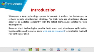 Introduction
Whenever a new technology comes in market, it makes the businesses to
rethink website development strategy. For that, web app developers always
need to be updated constantly with the latest technologies related to web
development.
Because latest technologies provide both users and developers with better
functionalities and features, some web app development technologies that will
rule in the year 2018.
 