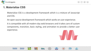 Materialize CSS is a development framework which is a mixture of Javascript
and CSS.
An open source development framework which works on user experience.
It is compatible with all modern day web browsers and it takes care of custom
components, transition, basic styling, and animation to provide a better user
experience.
1. Materialize CSS
 
