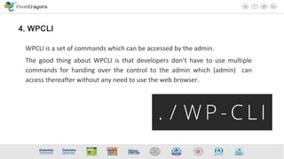 WPCLI is a set of commands which can be accessed by the admin.
The good thing about WPCLI is that developers don’t have to use multiple
commands for handing over the control to the admin which (admin) can
access thereafter without any need to use the web browser.
4. WPCLI
 