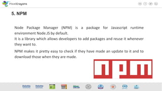 Node Package Manager (NPM) is a package for Javascript runtime
environment Node.JS by default.
It is a library which allows developers to add packages and reuse it whenever
they want to.
NPM makes it pretty easy to check if they have made an update to it and to
download those when they are made.
5. NPM
 