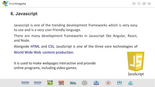 Javascript is one of the trending development frameworks which is very easy
to use and is a very user-friendly language.
There are many development frameworks in Javascript like Angular, React,
and Node.
Alongside HTML and CSS, JavaScript is one of the three core technologies of
World Wide Web content production.
It is used to make webpages interactive and provide
online programs, including video games.
6. Javascript
 