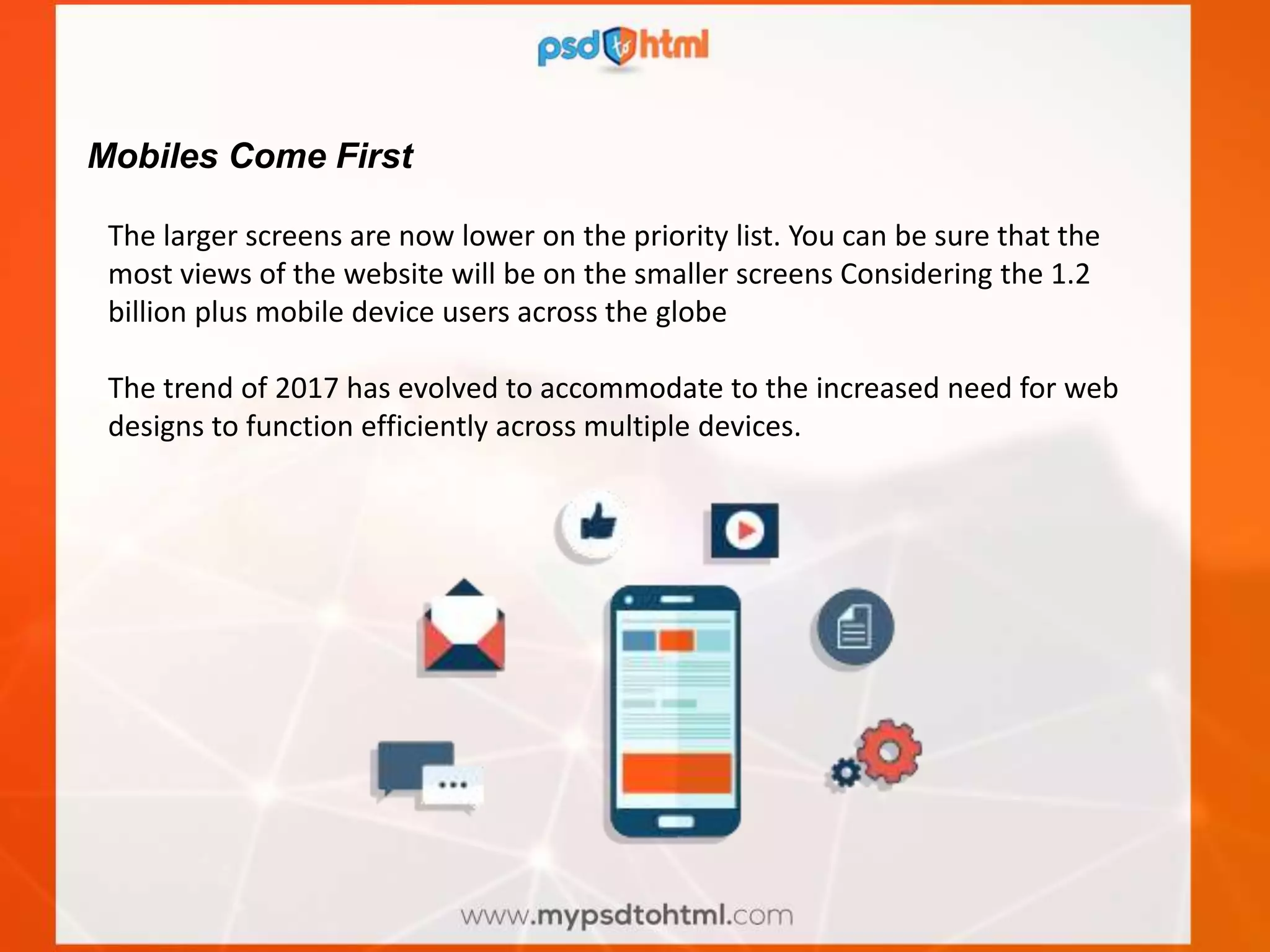 Mobiles Come First
The larger screens are now lower on the priority list. You can be sure that the
most views of the website will be on the smaller screens Considering the 1.2
billion plus mobile device users across the globe
The trend of 2017 has evolved to accommodate to the increased need for web
designs to function efficiently across multiple devices.
 