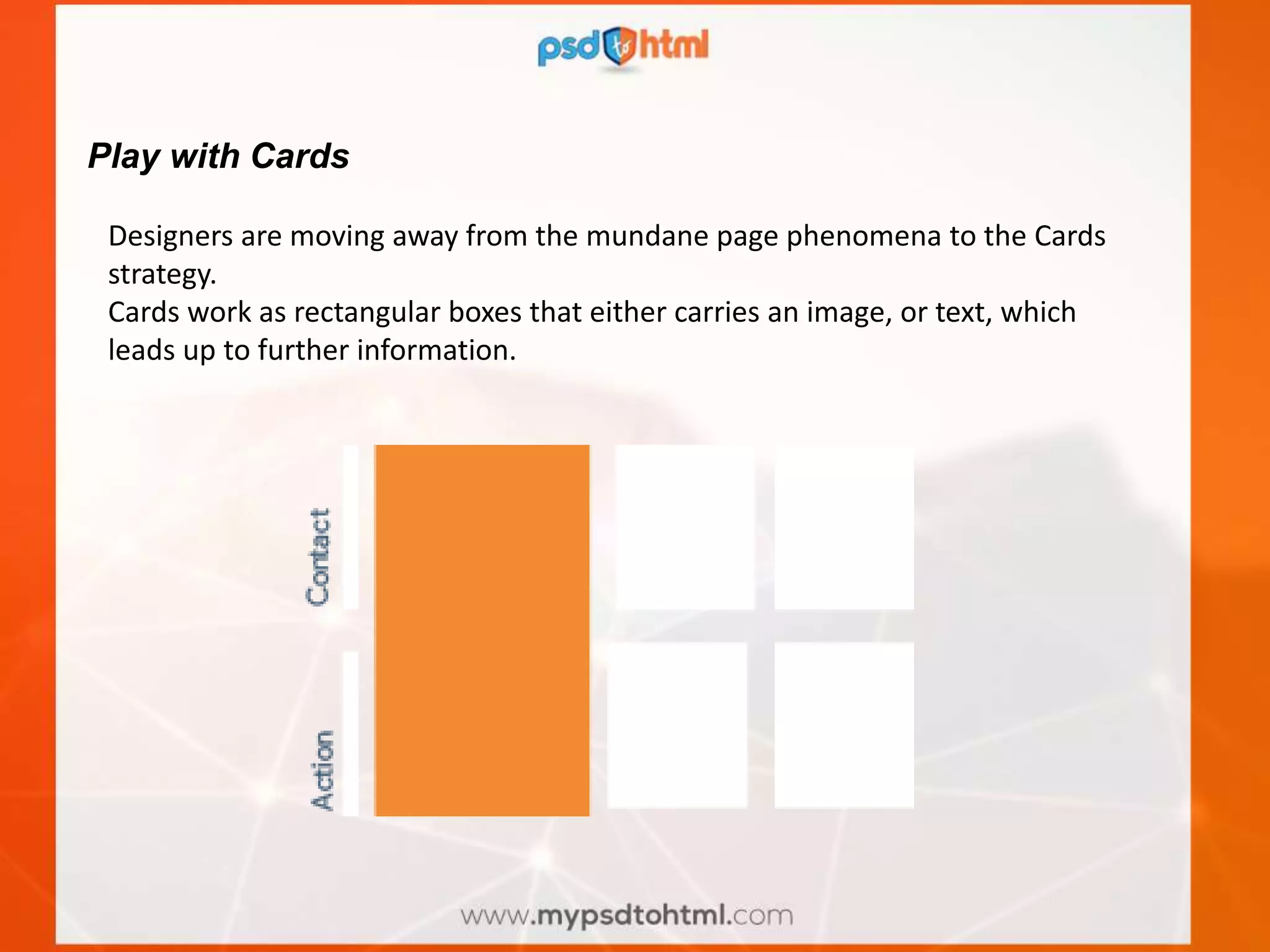 Play with Cards
Designers are moving away from the mundane page phenomena to the Cards
strategy.
Cards work as rectangular boxes that either carries an image, or text, which
leads up to further information.
 