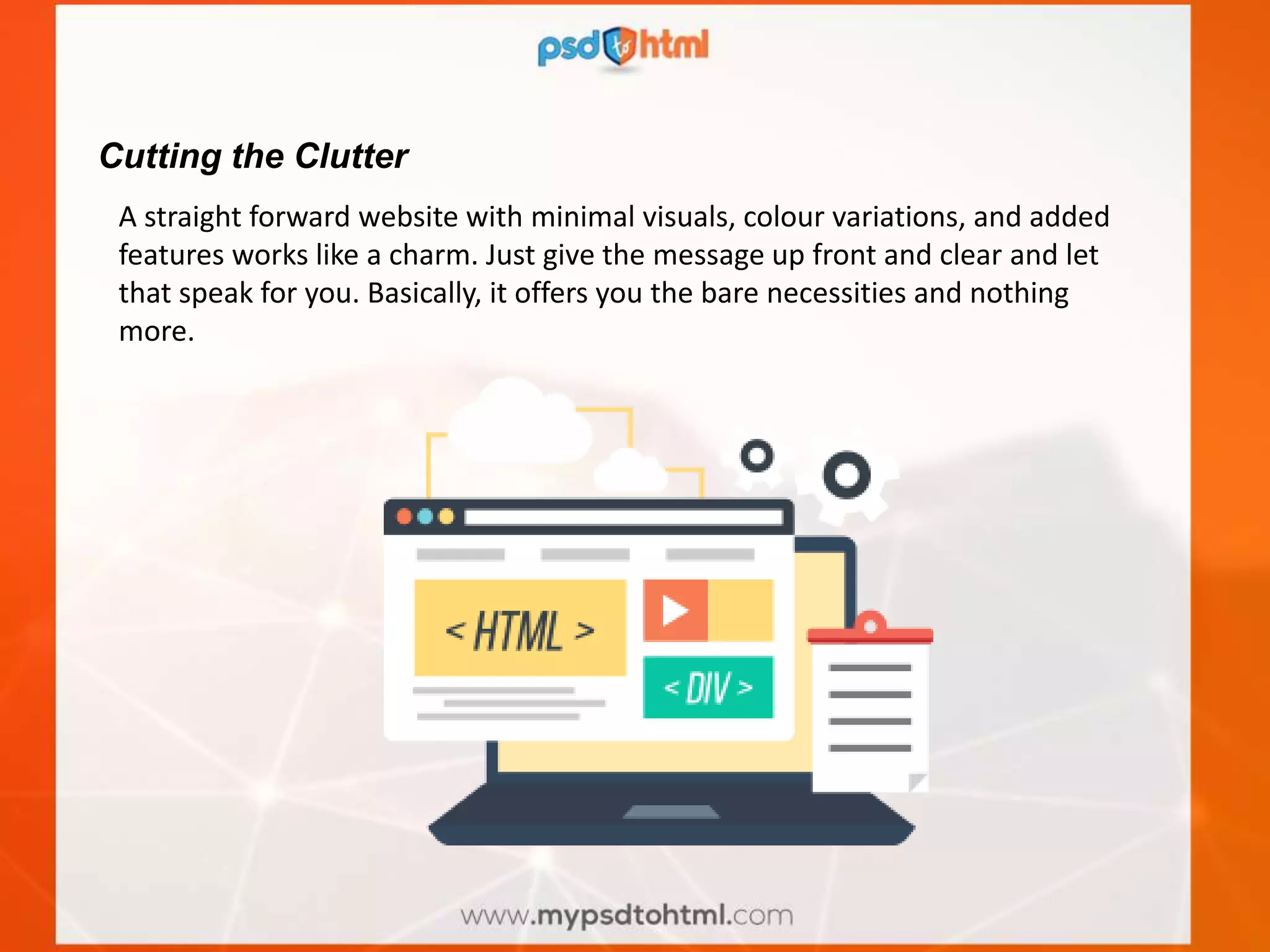 Cutting the Clutter
A straight forward website with minimal visuals, colour variations, and added
features works like a charm. Just give the message up front and clear and let
that speak for you. Basically, it offers you the bare necessities and nothing
more.
 