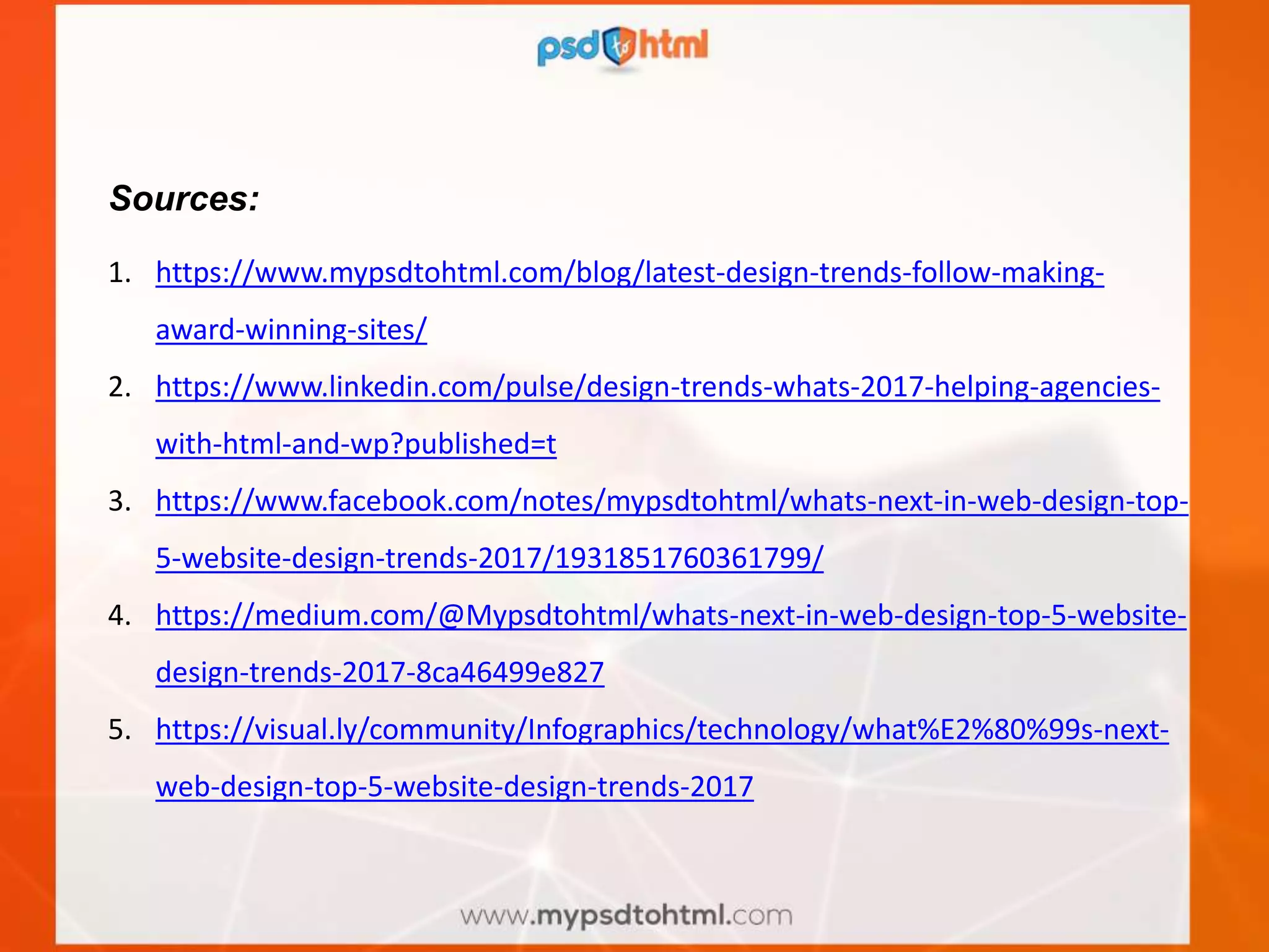 Sources:
1. https://www.mypsdtohtml.com/blog/latest-design-trends-follow-making-
award-winning-sites/
2. https://www.linkedin.com/pulse/design-trends-whats-2017-helping-agencies-
with-html-and-wp?published=t
3. https://www.facebook.com/notes/mypsdtohtml/whats-next-in-web-design-top-
5-website-design-trends-2017/1931851760361799/
4. https://medium.com/@Mypsdtohtml/whats-next-in-web-design-top-5-website-
design-trends-2017-8ca46499e827
5. https://visual.ly/community/Infographics/technology/what%E2%80%99s-next-
web-design-top-5-website-design-trends-2017
 