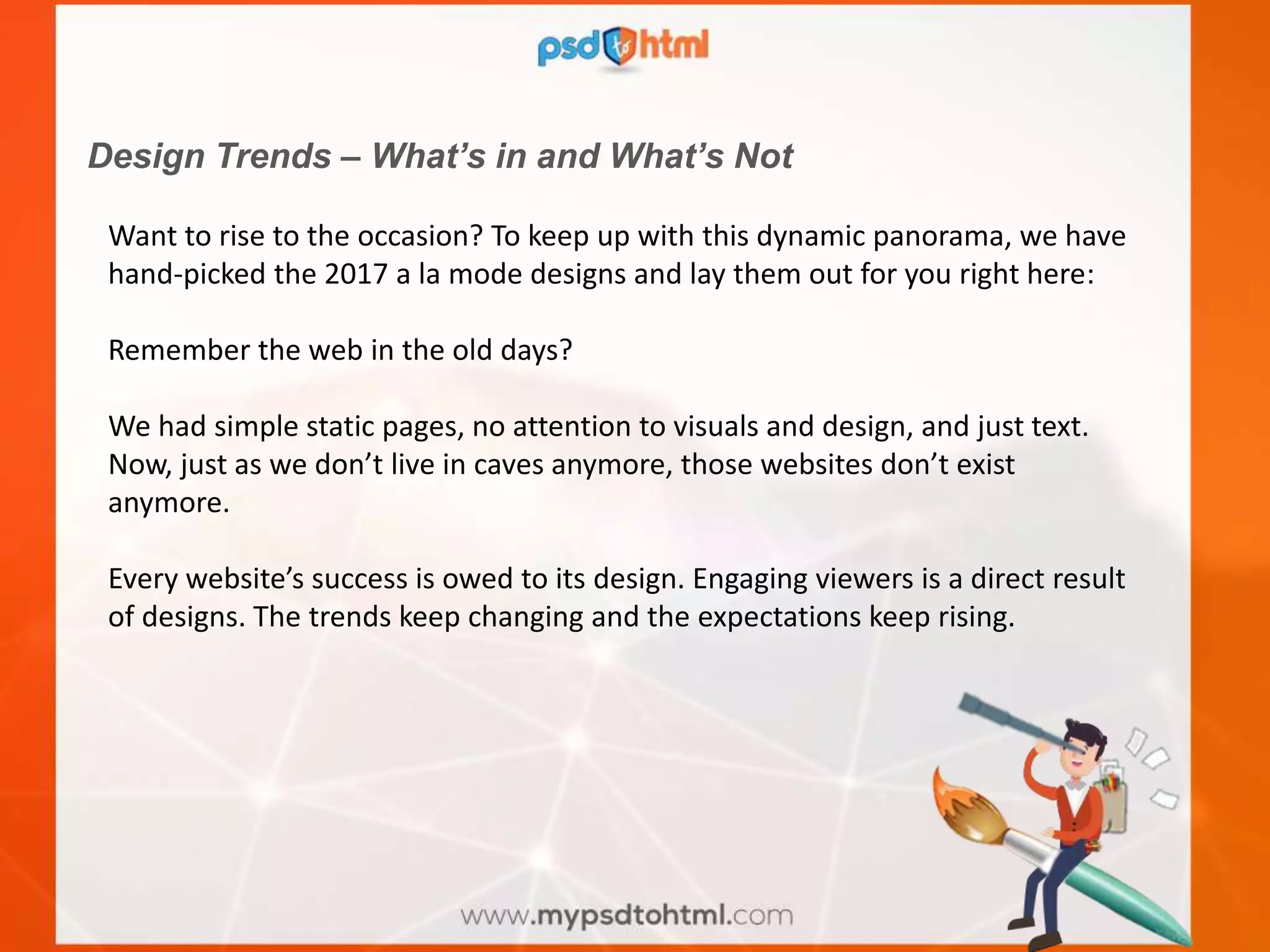 Design Trends – What’s in and What’s Not
Want to rise to the occasion? To keep up with this dynamic panorama, we have
hand-picked the 2017 a la mode designs and lay them out for you right here:
Remember the web in the old days?
We had simple static pages, no attention to visuals and design, and just text.
Now, just as we don’t live in caves anymore, those websites don’t exist
anymore.
Every website’s success is owed to its design. Engaging viewers is a direct result
of designs. The trends keep changing and the expectations keep rising.
 