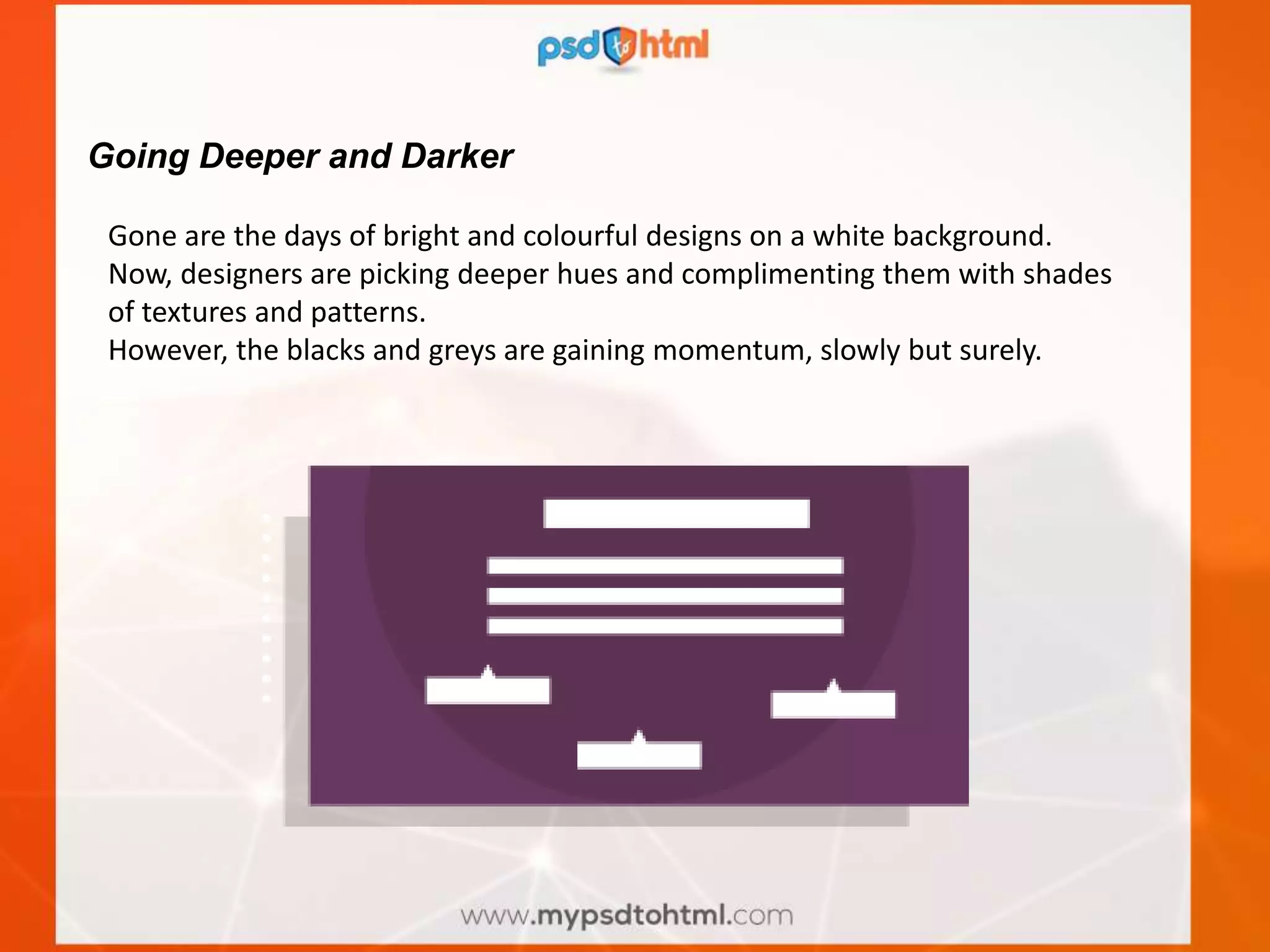 Going Deeper and Darker
Gone are the days of bright and colourful designs on a white background.
Now, designers are picking deeper hues and complimenting them with shades
of textures and patterns.
However, the blacks and greys are gaining momentum, slowly but surely.
 