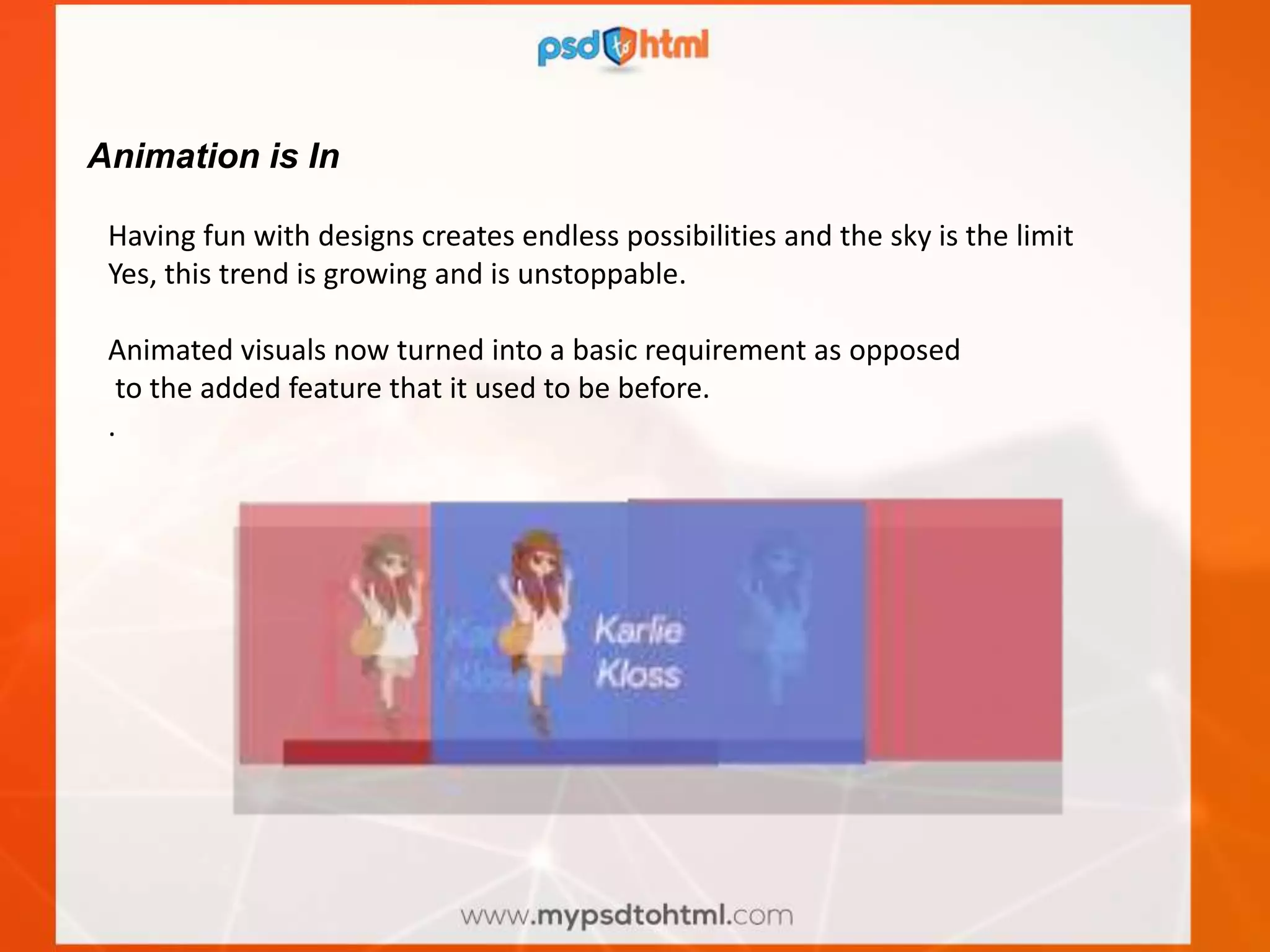 Animation is In
Having fun with designs creates endless possibilities and the sky is the limit
Yes, this trend is growing and is unstoppable.
Animated visuals now turned into a basic requirement as opposed
to the added feature that it used to be before.
.
 