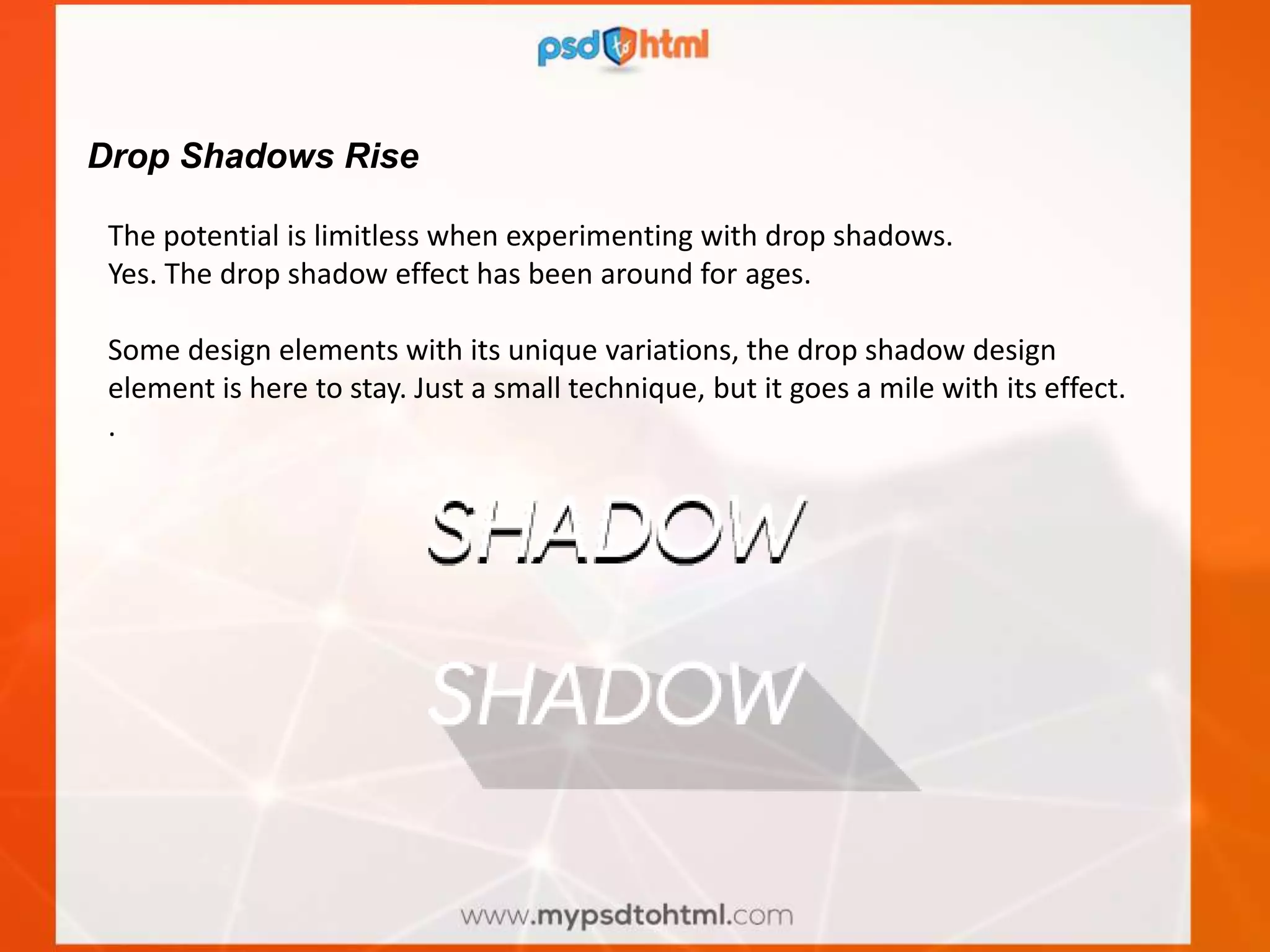 Drop Shadows Rise
The potential is limitless when experimenting with drop shadows.
Yes. The drop shadow effect has been around for ages.
Some design elements with its unique variations, the drop shadow design
element is here to stay. Just a small technique, but it goes a mile with its effect.
.
 