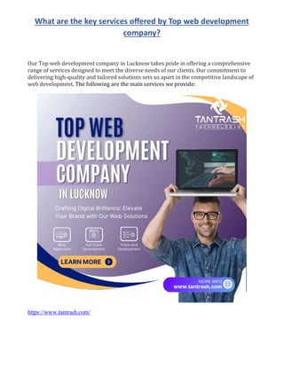 What are the key services oﬀered by Top web development
company?
Our Top web development company in Lucknow takes pride in offering a comprehensive
range of services designed to meet the diverse needs of our clients. Our commitment to
delivering high-quality and tailored solutions sets us apart in the competitive landscape of
web development. The following are the main services we provide:
https://www.tantrash.com/
 