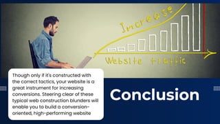 Conclusion
Though only if it's constructed with
the correct tactics, your website is a
great instrument for increasing
conversions. Steering clear of these
typical web construction blunders will
enable you to build a conversion-
oriented, high-performing website
 