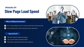Slow Page Load Speed
Why It’s Killing Conversions?
53% of users abandon a site if it takes longer than 3 seconds to load.
A slow website affects SEO rankings and user experience.
How to Fix It?
Use a Content Delivery Network (CDN)
Minify CSS, JavaScript & reduce server requests
Optimize images & enable lazy loading
Mistake #1
 