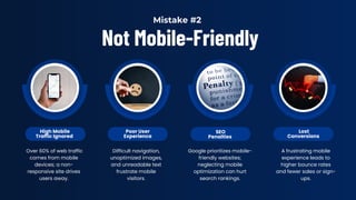 Not Mobile-Friendly
High Mobile
Traffic Ignored
Poor User
Experience
SEO
Penalties
Lost
Conversions
Over 60% of web traffic
comes from mobile
devices; a non-
responsive site drives
users away.
Difficult navigation,
unoptimized images,
and unreadable text
frustrate mobile
visitors.
Google prioritizes mobile-
friendly websites;
neglecting mobile
optimization can hurt
search rankings.
A frustrating mobile
experience leads to
higher bounce rates
and fewer sales or sign-
ups.
Mistake #2
 