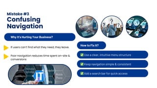 Mistake #3
Confusing
Navigation
How to Fix It?
✅Use a clear, intuitive menu structure
✅Keep navigation simple & consistent
✅Add a search bar for quick access
Why It’s Hurting Your Business?
If users can’t find what they need, they leave.
Poor navigation reduces time spent on-site &
conversions
 