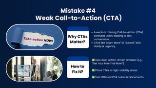 Mistake #4
Weak Call-to-Action (CTA)
A weak or missing Call-to-Action (CTA)
confuses users, leading to lost
conversions.
CTAs like "Learn More" or "Submit" lack
clarity & urgency.
Why CTAs
Matter?
How to
Fix It?
✅Use clear, action-driven phrases (e.g.,
"Get Your Free Trial Now!")
✅Place CTAs in high-visibility areas
✅Test different CTA colors & placements
 