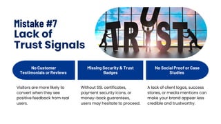 Mistake #7
Lack of
Trust Signals
No Customer
Testimonials or Reviews
No Social Proof or Case
Studies
Missing Security & Trust
Badges
Visitors are more likely to
convert when they see
positive feedback from real
users.
Without SSL certificates,
payment security icons, or
money-back guarantees,
users may hesitate to proceed.
A lack of client logos, success
stories, or media mentions can
make your brand appear less
credible and trustworthy.
 