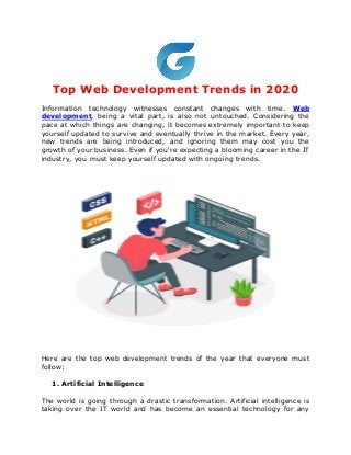 Top Web Development Trends in 2020
Information technology witnesses constant changes with time. Web
development, being a vital part, is also not untouched. Considering the
pace at which things are changing, it becomes extremely important to keep
yourself updated to survive and eventually thrive in the market. Every year,
new trends are being introduced, and ignoring them may cost you the
growth of your business. Even if you're expecting a blooming career in the IT
industry, you must keep yourself updated with ongoing trends.
Here are the top web development trends of the year that everyone must
follow:
1. Artificial Intelligence
The world is going through a drastic transformation. Artificial intelligence is
taking over the IT world and has become an essential technology for any
 