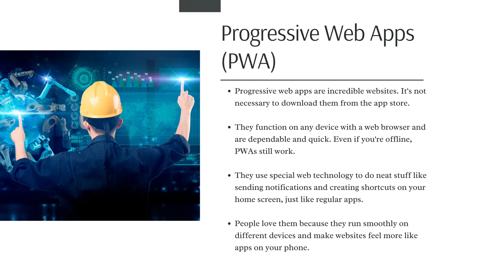 Progressive Web Apps
(PWA)
Progressive web apps are incredible websites. It's not
necessary to download them from the app store.
They function on any device with a web browser and
are dependable and quick. Even if you're offline,
PWAs still work.
They use special web technology to do neat stuff like
sending notifications and creating shortcuts on your
home screen, just like regular apps.
People love them because they run smoothly on
different devices and make websites feel more like
apps on your phone.
 