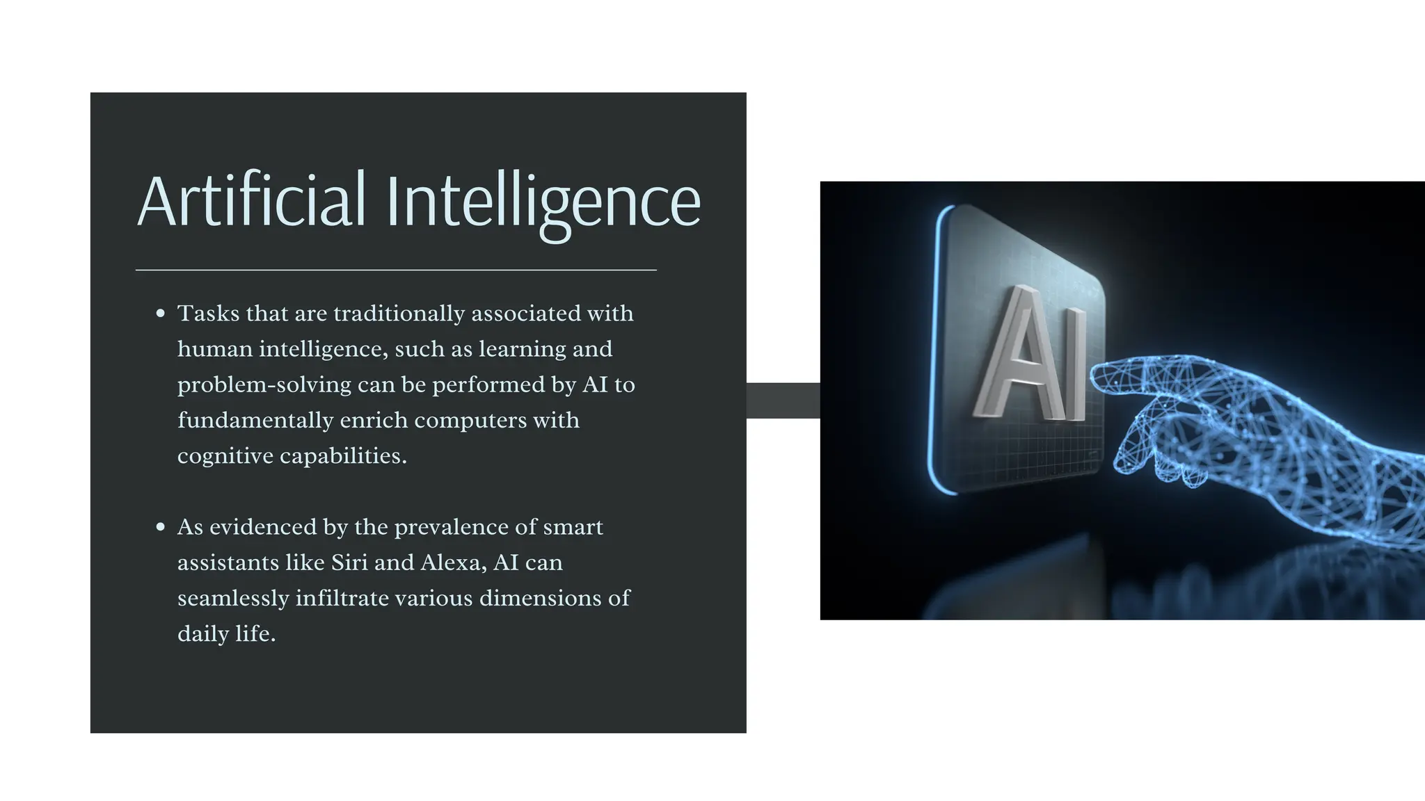 Tasks that are traditionally associated with
human intelligence, such as learning and
problem-solving can be performed by AI to
fundamentally enrich computers with
cognitive capabilities.
As evidenced by the prevalence of smart
assistants like Siri and Alexa, AI can
seamlessly infiltrate various dimensions of
daily life.
Artificial Intelligence
 