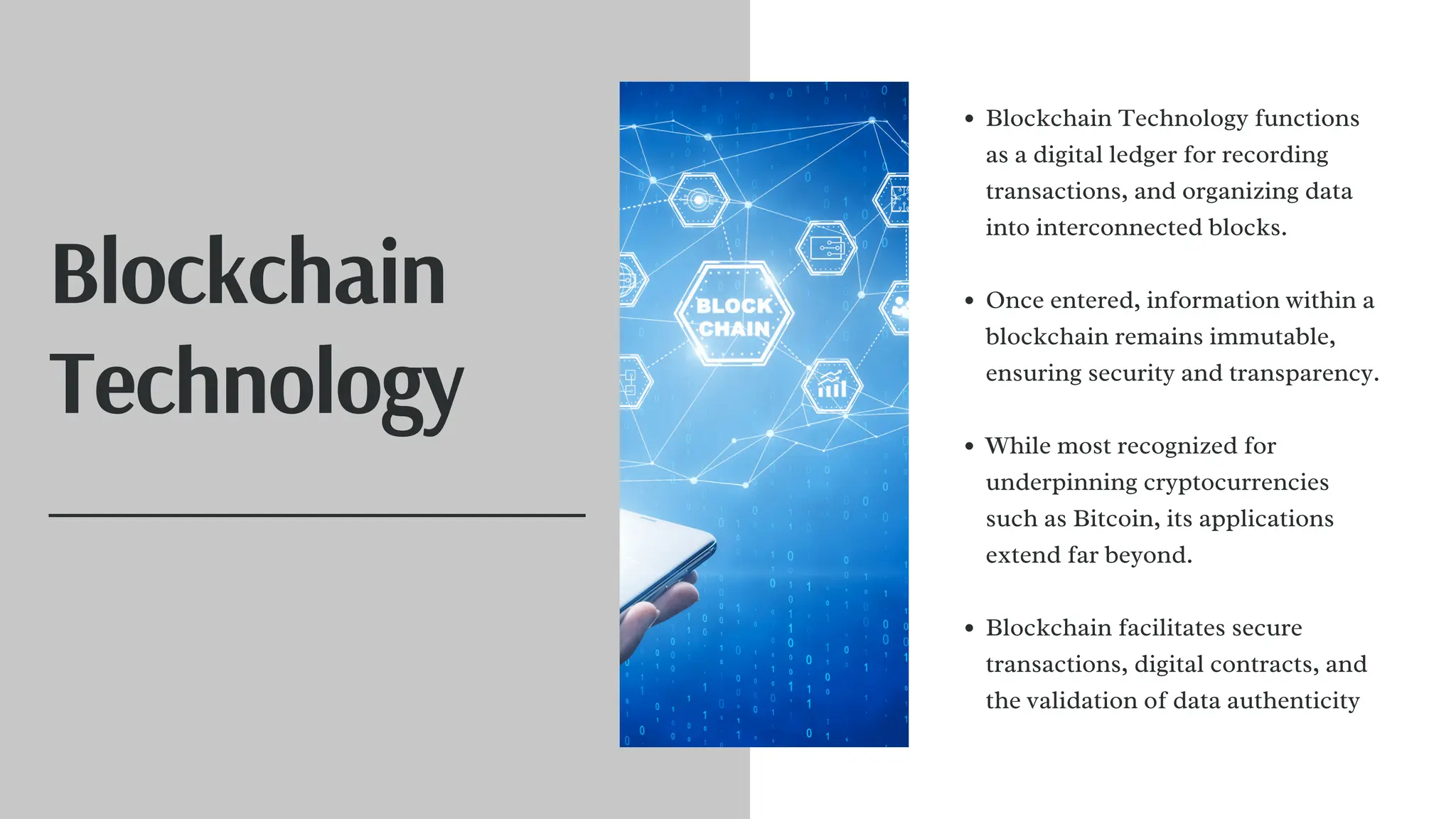 Blockchain
Technology
Blockchain Technology functions
as a digital ledger for recording
transactions, and organizing data
into interconnected blocks.
Once entered, information within a
blockchain remains immutable,
ensuring security and transparency.
While most recognized for
underpinning cryptocurrencies
such as Bitcoin, its applications
extend far beyond.
Blockchain facilitates secure
transactions, digital contracts, and
the validation of data authenticity
 