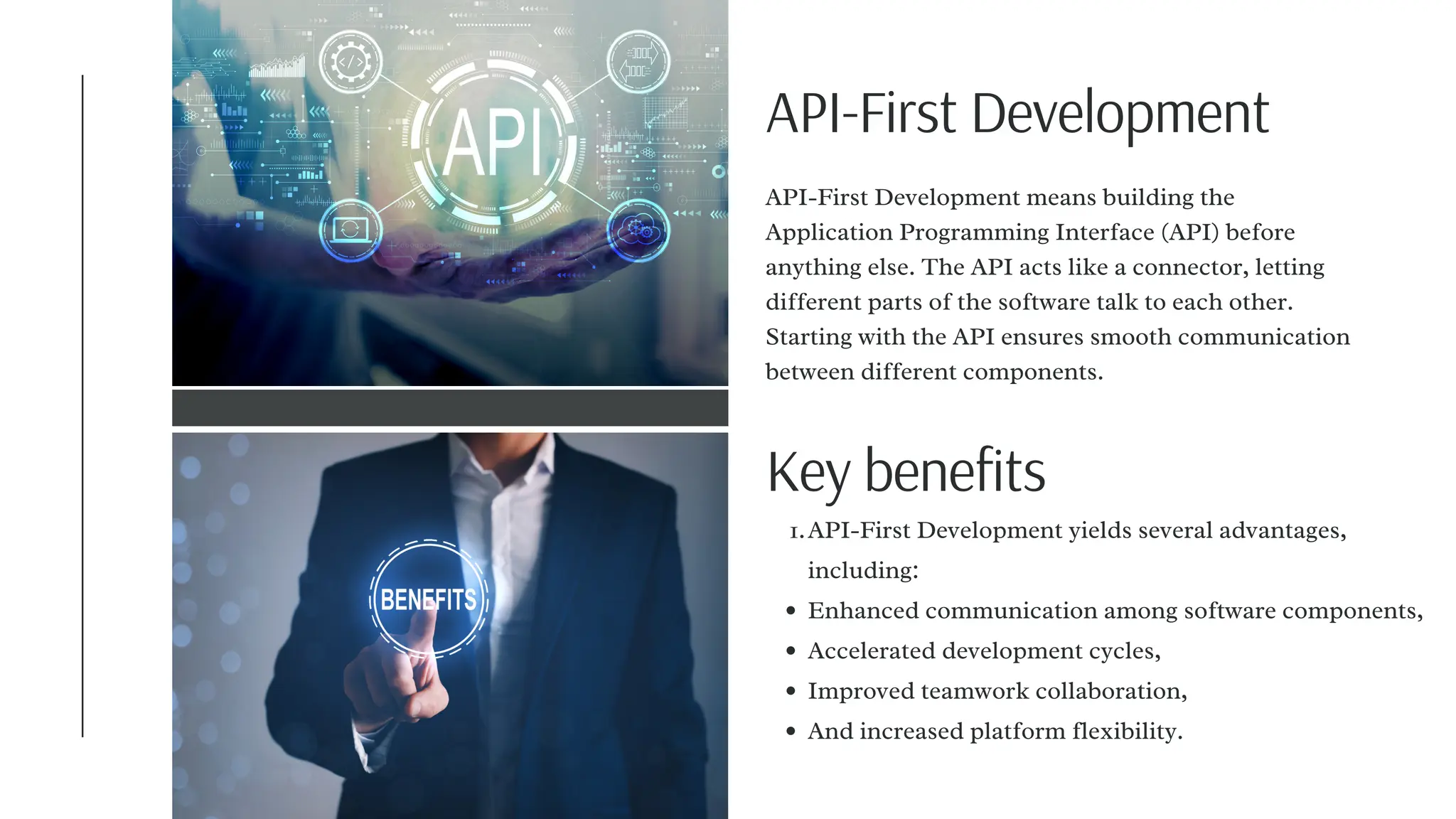 API-First Development
API-First Development yields several advantages,
including:
1.
Enhanced communication among software components,
Accelerated development cycles,
Improved teamwork collaboration,
And increased platform flexibility.
API-First Development means building the
Application Programming Interface (API) before
anything else. The API acts like a connector, letting
different parts of the software talk to each other.
Starting with the API ensures smooth communication
between different components.
Key benefits
 