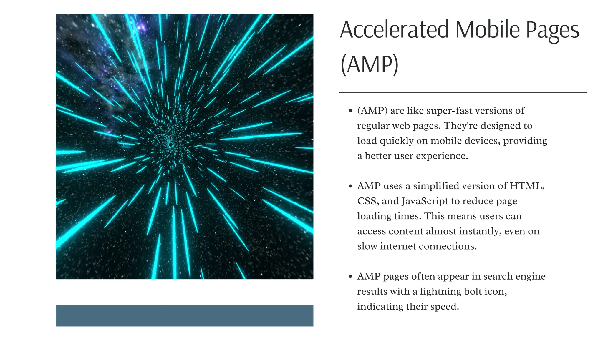 (AMP) are like super-fast versions of
regular web pages. They're designed to
load quickly on mobile devices, providing
a better user experience.
AMP uses a simplified version of HTML,
CSS, and JavaScript to reduce page
loading times. This means users can
access content almost instantly, even on
slow internet connections.
AMP pages often appear in search engine
results with a lightning bolt icon,
indicating their speed.
Accelerated Mobile Pages
(AMP)
 