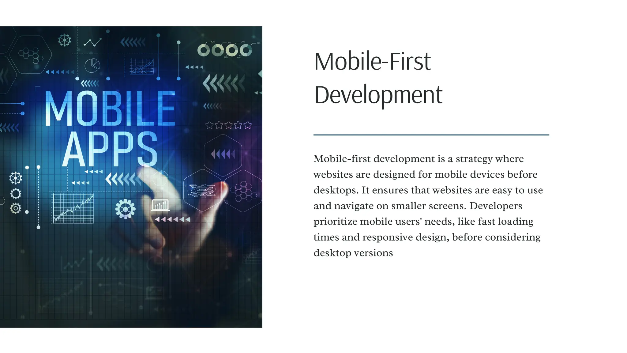 Mobile-First
Development
Mobile-first development is a strategy where
websites are designed for mobile devices before
desktops. It ensures that websites are easy to use
and navigate on smaller screens. Developers
prioritize mobile users' needs, like fast loading
times and responsive design, before considering
desktop versions
 