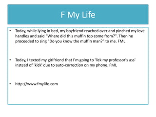 F My LifeToday, while lying in bed, my boyfriend reached over and pinched my love handles and said "Where did this muffin top come from?". Then he proceeded to sing "Do you know the muffin man?" to me. FMLToday, I texted my girlfriend that I'm going to 'lick my professor's ass' instead of 'kick' due to auto-correction on my phone. FMLhttp://www.fmylife.com